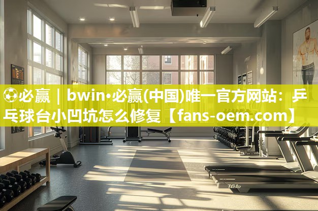 ⚽必赢｜bwin·必赢(中国)唯一官方网站：乒乓球台小凹坑怎么修复