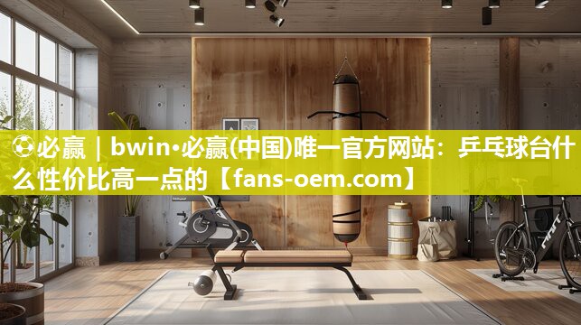 ⚽必赢｜bwin·必赢(中国)唯一官方网站：乒乓球台什么性价比高一点的